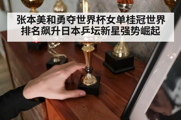 张本美和勇夺世界杯女单桂冠世界排名飙升日本乒坛新星强势崛起