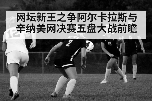 网坛新王之争阿尔卡拉斯与辛纳美网决赛五盘大战前瞻