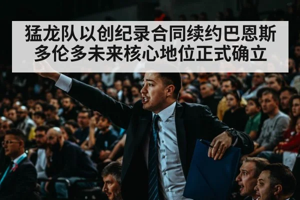猛龙队以创纪录合同续约巴恩斯 多伦多未来核心地位正式确立